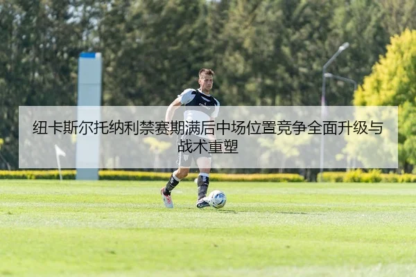 纽卡斯尔托纳利禁赛期满后中场位置竞争全面升级与战术重塑