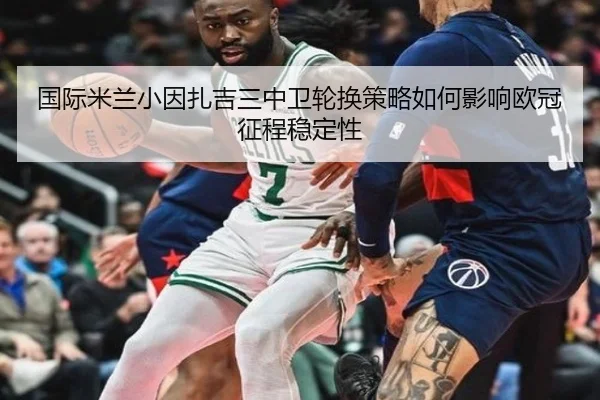 国际米兰小因扎吉三中卫轮换策略如何影响欧冠征程稳定性