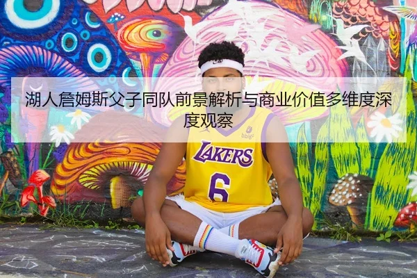 湖人詹姆斯父子同队前景解析与商业价值多维度深度观察